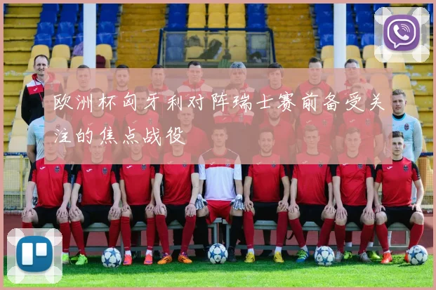 欧洲杯匈牙利对阵瑞士赛前备受关注的焦点战役