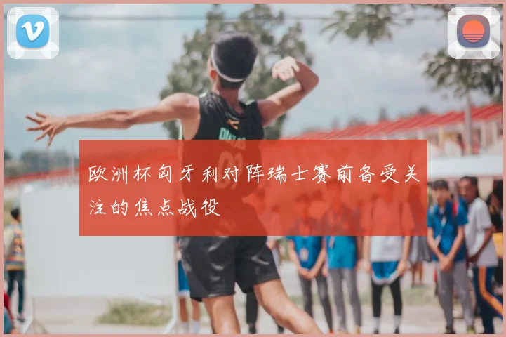 欧洲杯匈牙利对阵瑞士赛前备受关注的焦点战役