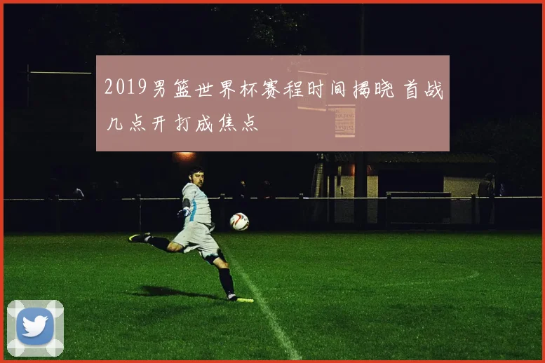 2019男篮世界杯赛程时间揭晓 首战几点开打成焦点