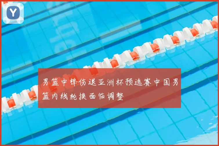 男篮中锋伤退亚洲杯预选赛中国男篮内线轮换面临调整