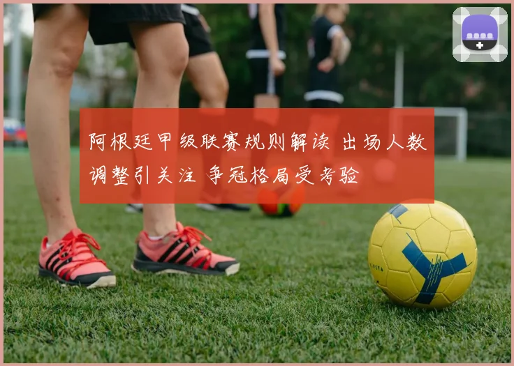 阿根廷甲级联赛规则解读 出场人数调整引关注 争冠格局受考验