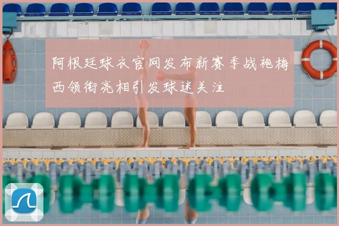 阿根廷球衣官网发布新赛季战袍梅西领衔亮相引发球迷关注
