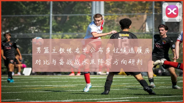 男篮主教练名单公布多位候选履历对比与备战战术及阵容方向研判