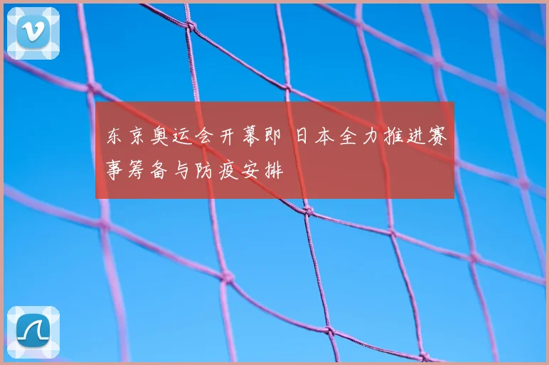 东京奥运会开幕即 日本全力推进赛事筹备与防疫安排