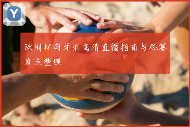 欧洲杯匈牙利高清直播指南与观赛看点整理