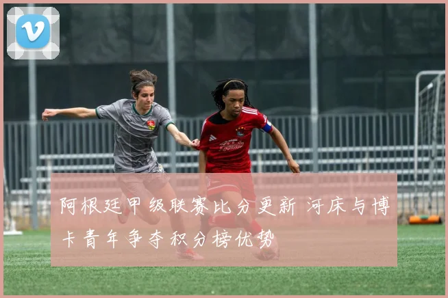阿根廷甲级联赛比分更新 河床与博卡青年争夺积分榜优势
