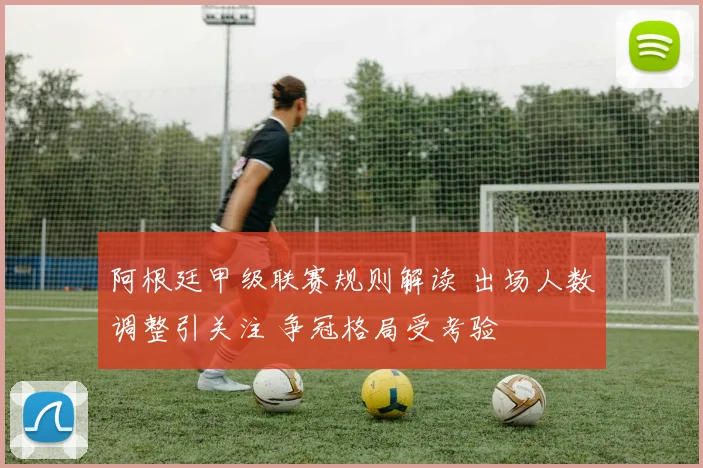 阿根廷甲级联赛规则解读 出场人数调整引关注 争冠格局受考验