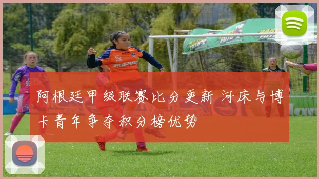 阿根廷甲级联赛比分更新 河床与博卡青年争夺积分榜优势