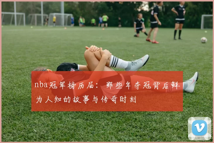 nba冠军榜历届：那些年夺冠背后鲜为人知的故事与传奇时刻