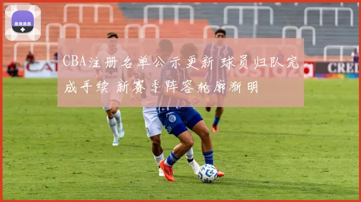 CBA注册名单公示更新 球员归队完成手续 新赛季阵容轮廓渐明