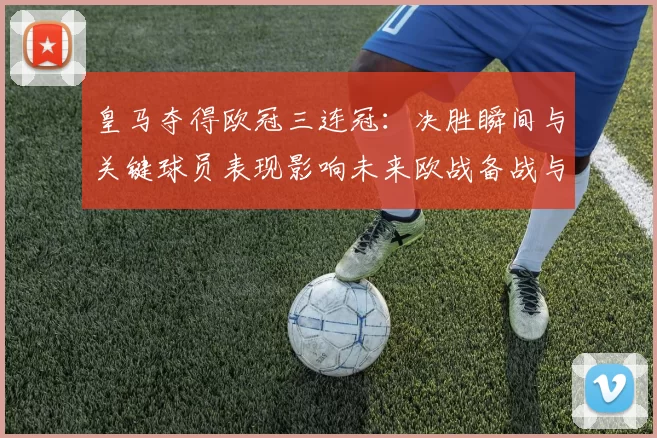 皇马夺得欧冠三连冠：决胜瞬间与关键球员表现影响未来欧战备战与阵容调整