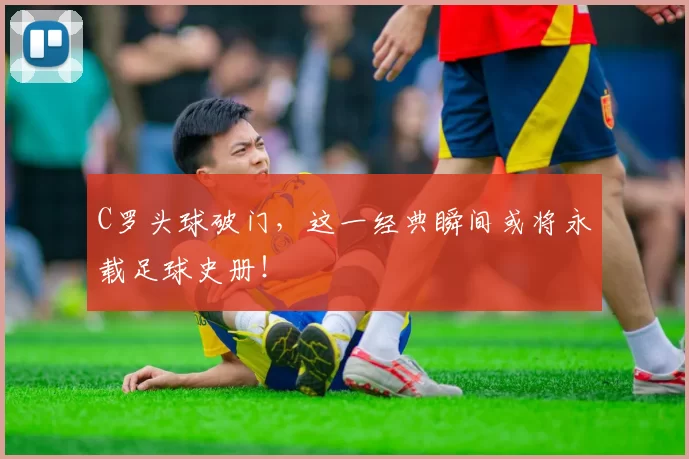 C罗头球破门，这一经典瞬间或将永载足球史册！