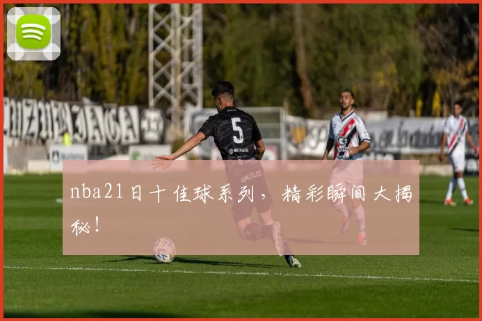 nba21日十佳球系列，精彩瞬间大揭秘！