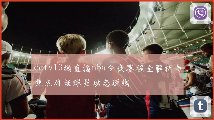 cctv13线直播nba今夜赛程全解析与焦点对话球星动态连线