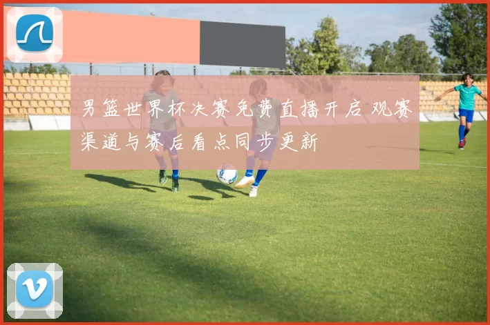 男篮世界杯决赛免费直播开启 观赛渠道与赛后看点同步更新