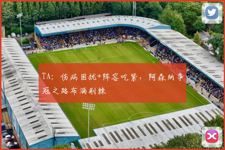 TA：伤病困扰+阵容吃紧，阿森纳争冠之路布满荆棘