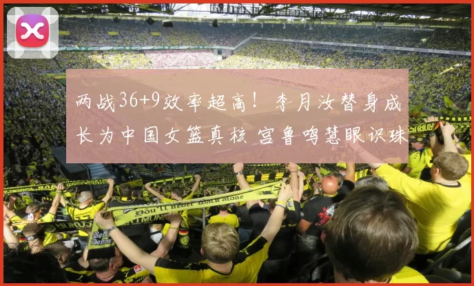 两战36+9效率超高！李月汝替身成长为中国女篮真核 宫鲁鸣慧眼识珠