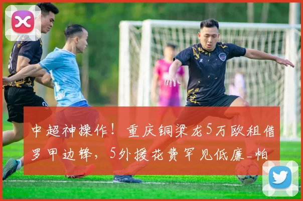 中超神操作！重庆铜梁龙5万欧租借罗甲边锋，5外援花费罕见低廉_帕努_实力_欧冠