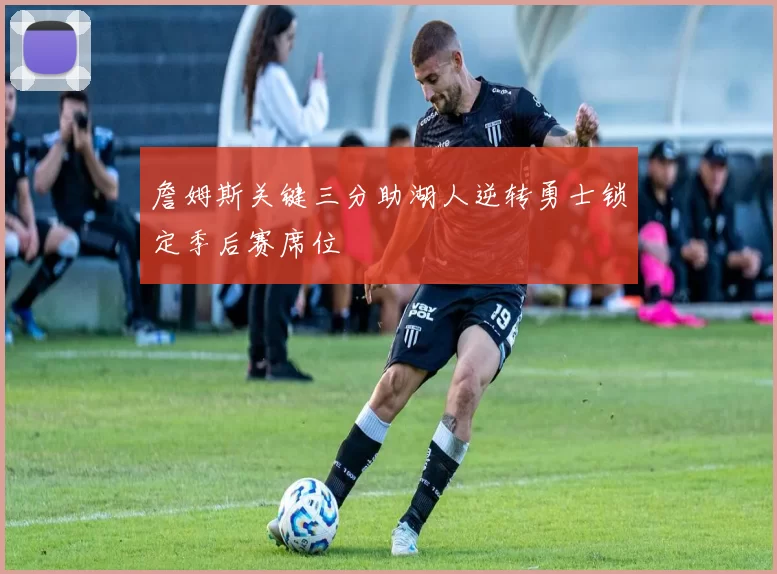 詹姆斯关键三分助湖人逆转勇士锁定季后赛席位