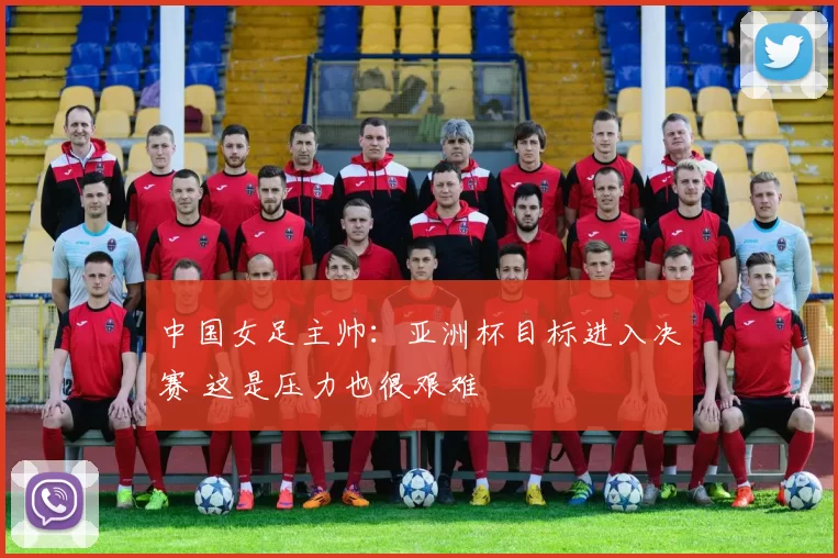 中国女足主帅：亚洲杯目标进入决赛 这是压力也很艰难