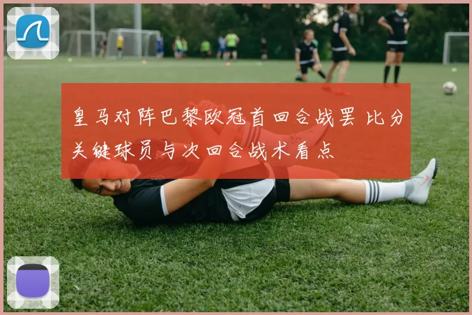 皇马对阵巴黎欧冠首回合战罢 比分关键球员与次回合战术看点