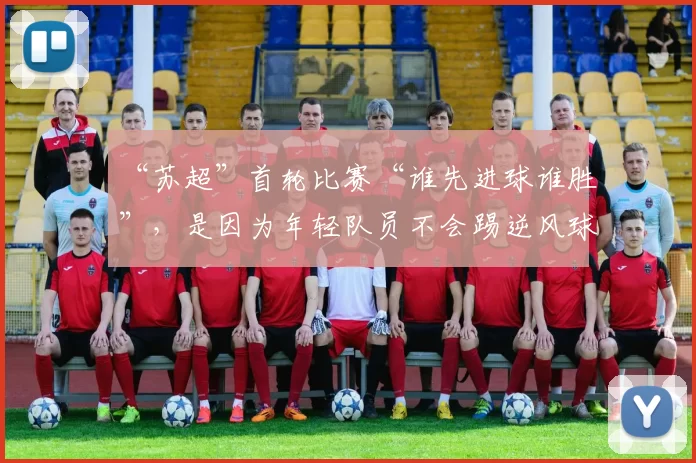 “苏超”首轮比赛“谁先进球谁胜”，是因为年轻队员不会踢逆风球？