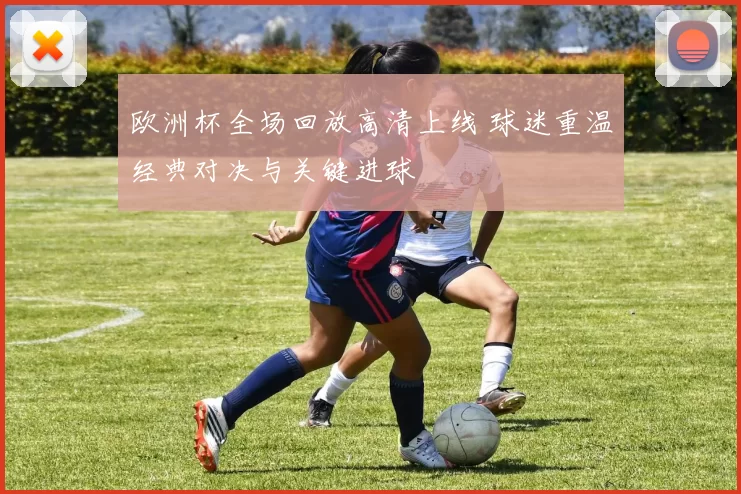 欧洲杯全场回放高清上线 球迷重温经典对决与关键进球