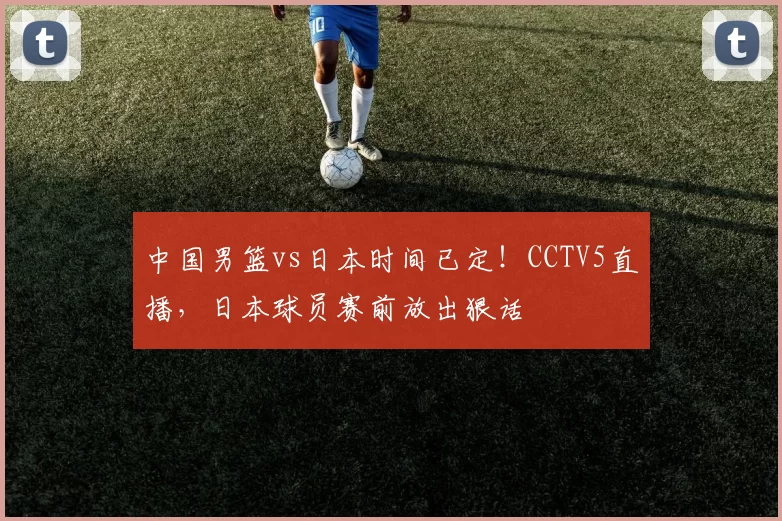 中国男篮vs日本时间已定！CCTV5直播，日本球员赛前放出狠话