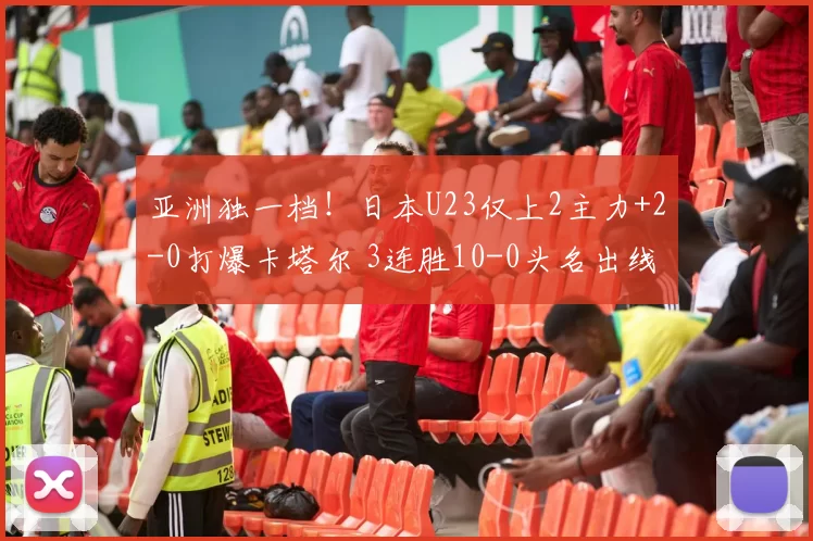 亚洲独一档!日本U23仅上2主力+2-0打爆卡塔尔 3连胜10-0头名出线
