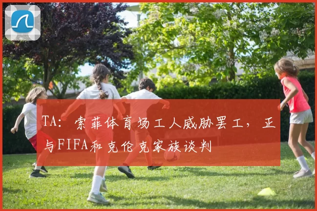 TA:索菲体育场工人威胁罢工,正与FIFA和克伦克家族谈判