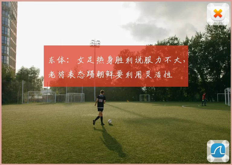 东体：女足热身胜利说服力不大，老将表态踢朝鲜要利用灵活性