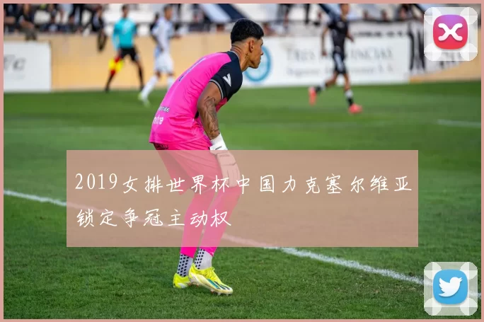 2019女排世界杯中国力克塞尔维亚锁定争冠主动权