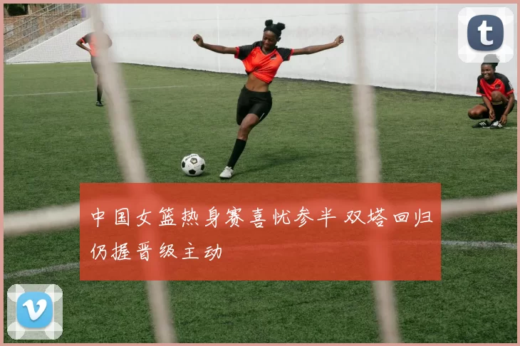 中国女篮热身赛喜忧参半 双塔回归仍握晋级主动