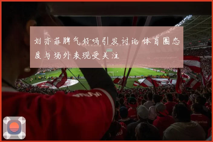 刘亦菲脾气好吗引发讨论 体育圈态度与场外表现受关注