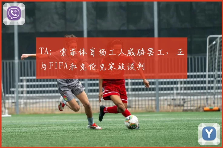 TA:索菲体育场工人威胁罢工,正与FIFA和克伦克家族谈判