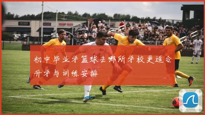 初中毕业学篮球去哪所学校更适合升学与训练安排