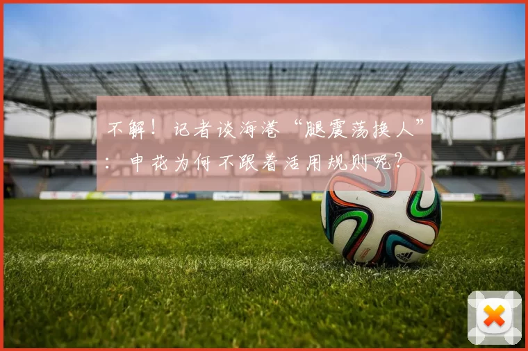 不解！记者谈海港“腿震荡换人”：申花为何不跟着活用规则呢？