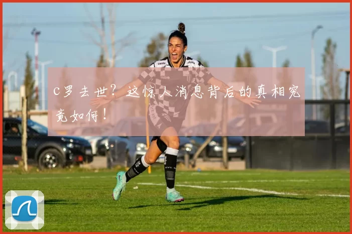 c罗去世？这惊人消息背后的真相究竟如何！