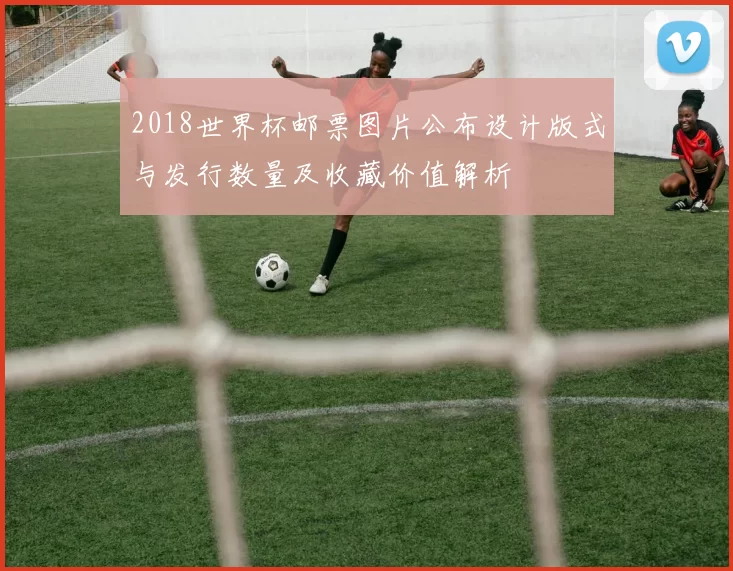 2018世界杯邮票图片公布设计版式与发行数量及收藏价值解析