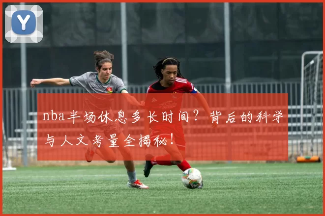 nba半场休息多长时间？背后的科学与人文考量全揭秘！
