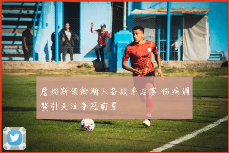 詹姆斯领衔湖人备战季后赛 伤病调整引关注争冠前景