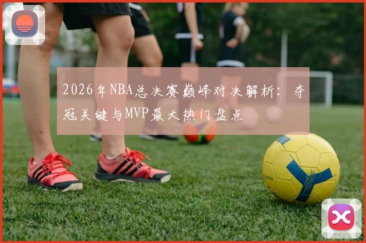 2026年NBA总决赛巅峰对决解析：夺冠关键与MVP最大热门盘点