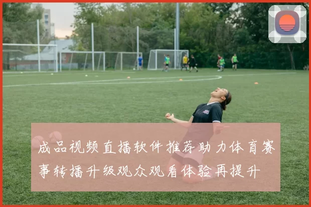 成品视频直播软件推荐助力体育赛事转播升级观众观看体验再提升