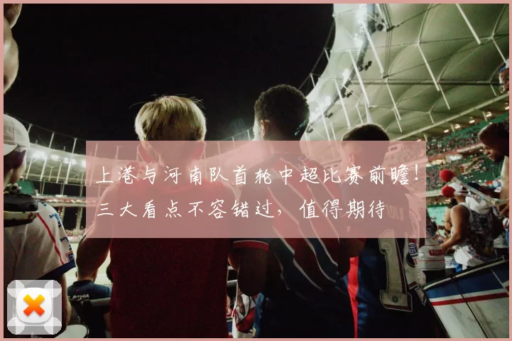 上港与河南队首轮中超比赛前瞻！三大看点不容错过，值得期待
