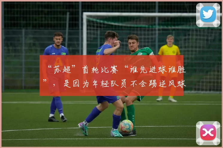 “苏超”首轮比赛“谁先进球谁胜”，是因为年轻队员不会踢逆风球？