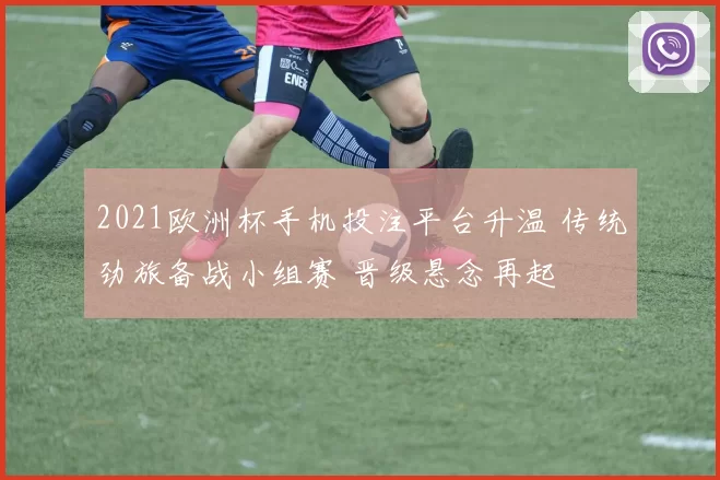 2021欧洲杯手机投注平台升温 传统劲旅备战小组赛 晋级悬念再起
