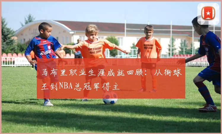 马布里职业生涯成就回顾：从街球王到NBA总冠军得主
