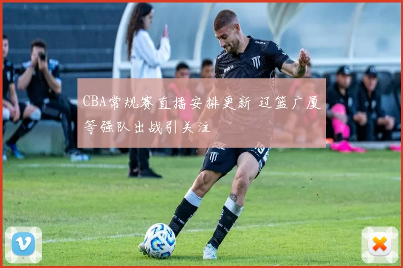 CBA常规赛直播安排更新 辽篮广厦等强队出战引关注