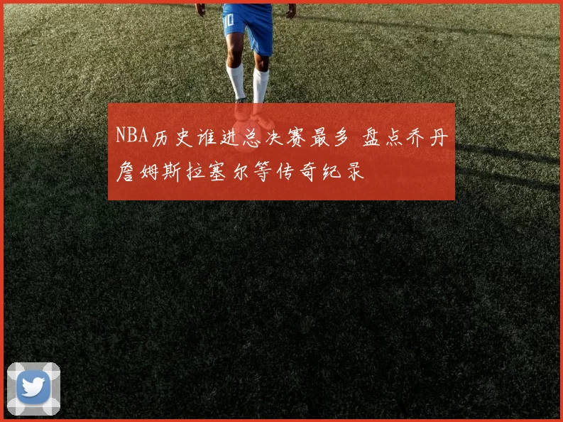 NBA历史谁进总决赛最多 盘点乔丹詹姆斯拉塞尔等传奇纪录