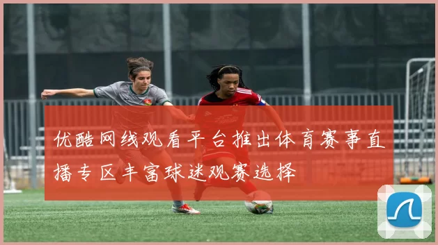 优酷网线观看平台推出体育赛事直播专区丰富球迷观赛选择